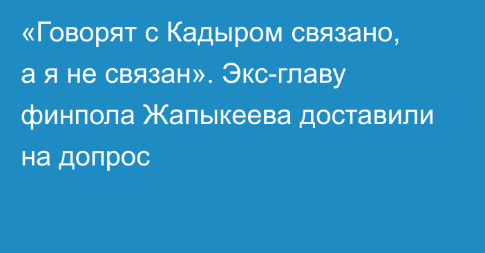 «Говорят с Кадыром связано, а я не связан». Экс-главу финпола Жапыкеева доставили на допрос