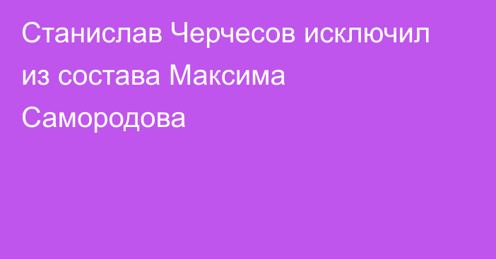 Станислав Черчесов исключил из состава Максима Самородова