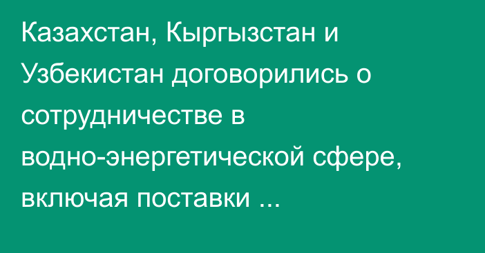 Казахстан, Кыргызстан и Узбекистан договорились о сотрудничестве в водно-энергетической сфере, включая поставки электроэнергии, - Минэнерго
