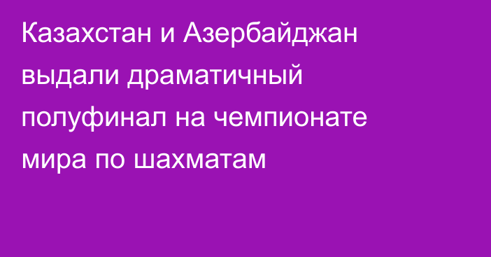 Казахстан и Азербайджан выдали драматичный полуфинал на чемпионате мира по шахматам