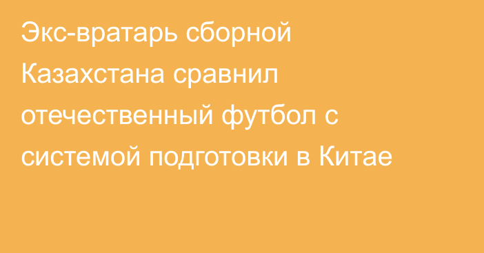 Экс-вратарь сборной Казахстана сравнил отечественный футбол с системой подготовки в Китае
