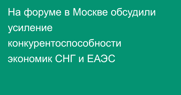 На форуме в Москве обсудили усиление конкурентоспособности экономик СНГ и ЕАЭС