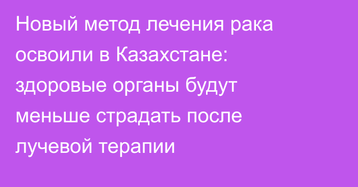 Новый метод лечения рака освоили в Казахстане: здоровые органы будут меньше страдать после лучевой терапии