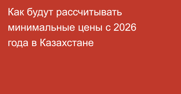 Как будут рассчитывать минимальные цены с 2026 года в Казахстане