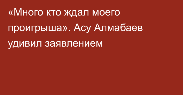 «Много кто ждал моего проигрыша». Асу Алмабаев удивил заявлением