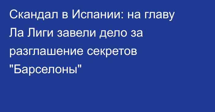 Скандал в Испании: на главу Ла Лиги завели дело за разглашение секретов 