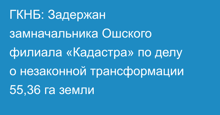 ГКНБ: Задержан замначальника Ошского филиала «Кадастра» по делу о незаконной трансформации 55,36 га земли