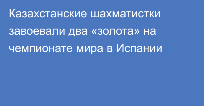 Казахстанские шахматистки завоевали два «золота» на чемпионате мира в Испании