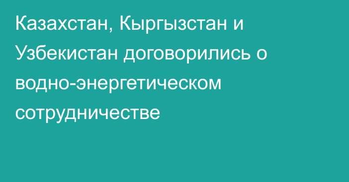 Казахстан, Кыргызстан и Узбекистан договорились о водно-энергетическом сотрудничестве