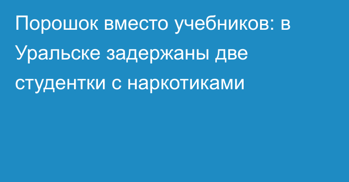 Порошок вместо учебников: в Уральске задержаны две студентки с наркотиками