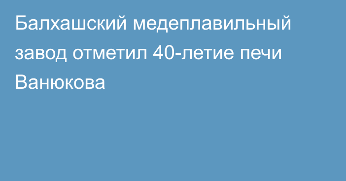 Балхашский медеплавильный завод отметил 40-летие печи Ванюкова