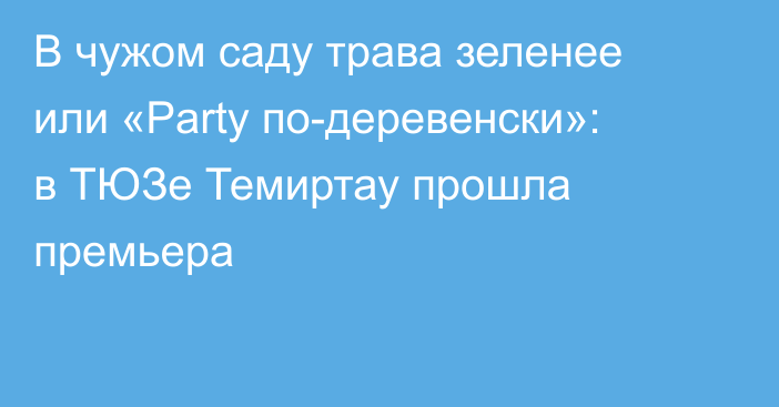 В чужом саду трава зеленее или «Party по-деревенски»: в ТЮЗе Темиртау прошла премьера