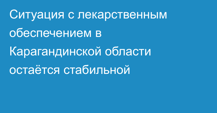 Ситуация с лекарственным обеспечением в Карагандинской области остаётся стабильной