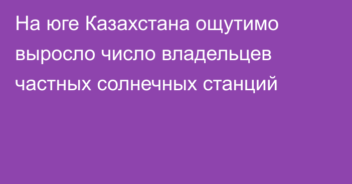 На юге Казахстана ощутимо выросло число владельцев частных солнечных станций