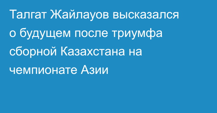 Талгат Жайлауов высказался о будущем после триумфа сборной Казахстана на чемпионате Азии