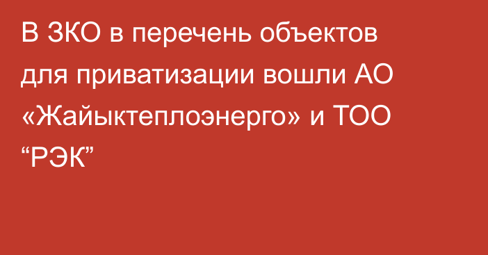 В ЗКО в перечень объектов для приватизации вошли АО «Жайыктеплоэнерго» и ТОО “РЭК”