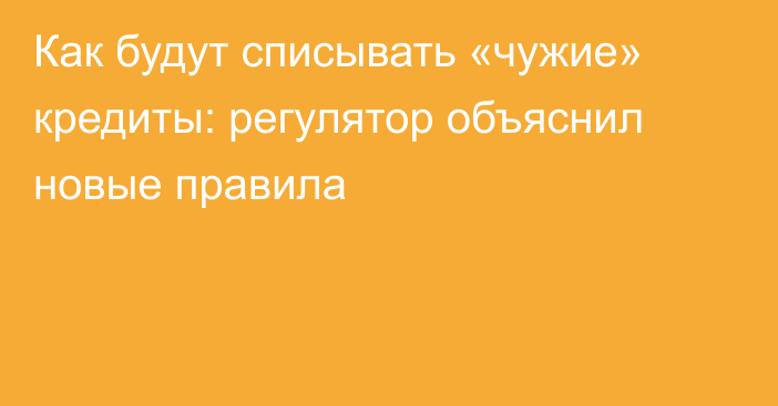 Как будут списывать «чужие» кредиты: регулятор объяснил новые правила