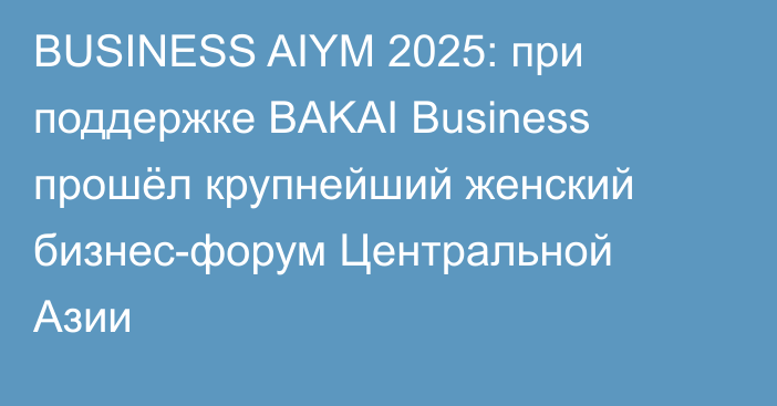 BUSINESS AIYM 2025: при поддержке BAKAI Business прошёл крупнейший женский бизнес-форум Центральной Азии