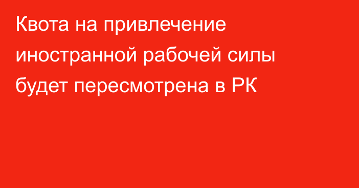 Квота на привлечение иностранной рабочей силы будет пересмотрена в РК