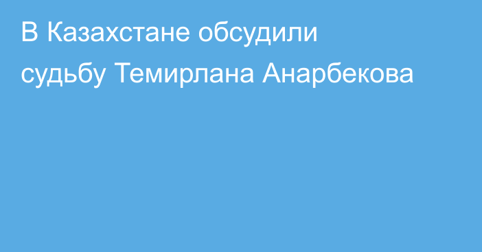В Казахстане обсудили судьбу Темирлана Анарбекова