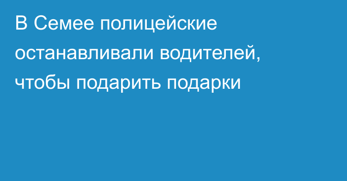 В Семее полицейские останавливали водителей, чтобы подарить подарки