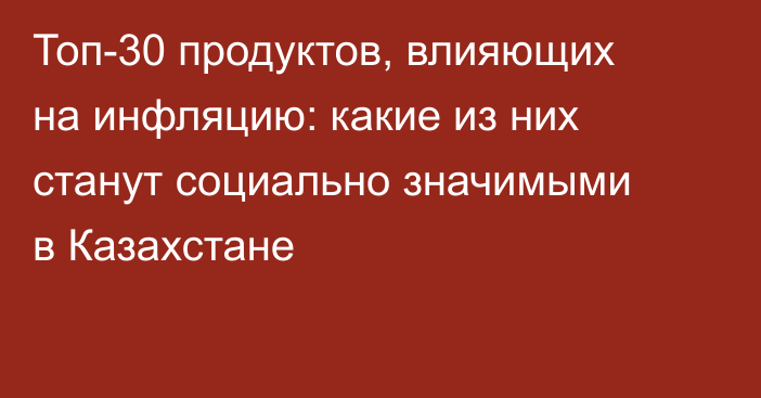 Топ-30 продуктов, влияющих на инфляцию: какие из них станут социально значимыми в Казахстане