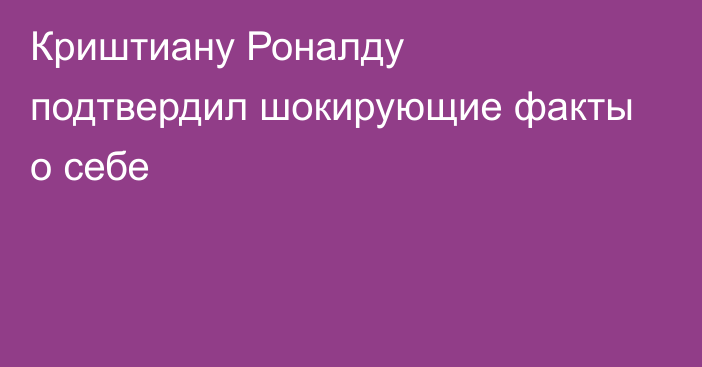 Криштиану Роналду подтвердил шокирующие факты о себе