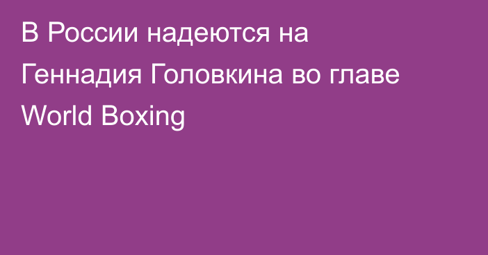 В России надеются на Геннадия Головкина во главе World Boxing