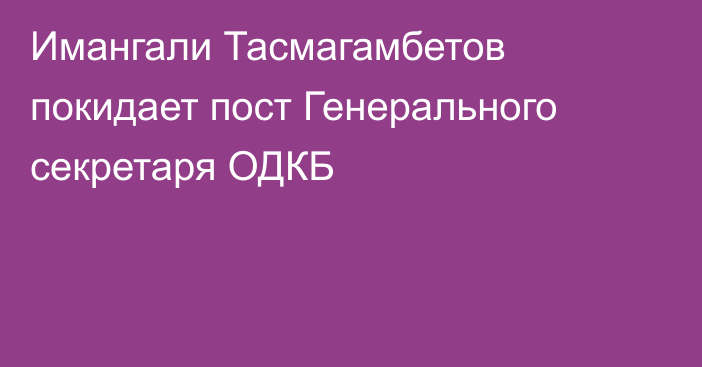 Имангали Тасмагамбетов покидает пост Генерального секретаря ОДКБ