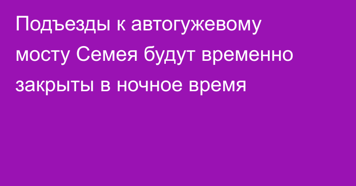 Подъезды к автогужевому мосту Семея будут временно закрыты в ночное время