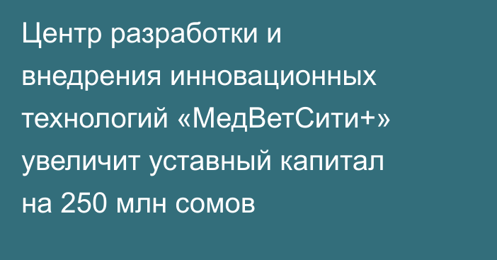 Центр разработки и внедрения инновационных технологий «МедВетСити+» увеличит уставный капитал на 250 млн сомов