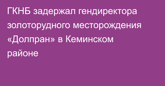 ГКНБ задержал гендиректора золоторудного месторождения «Долпран» в Кеминском районе