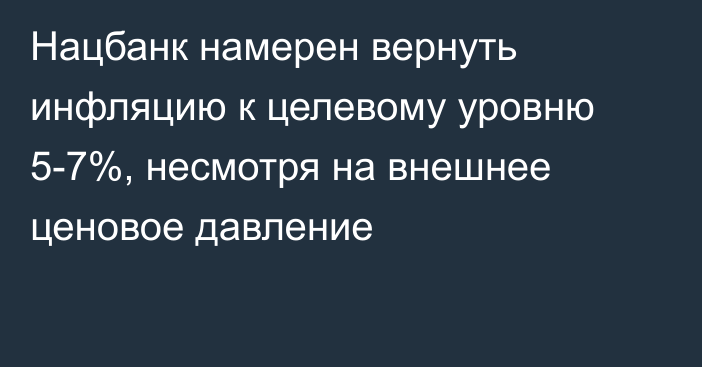 Нацбанк намерен вернуть инфляцию к целевому уровню 5-7%, несмотря на внешнее ценовое давление
