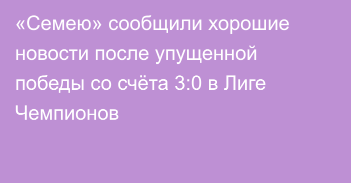 «Семею» сообщили хорошие новости после упущенной победы со счёта 3:0 в Лиге Чемпионов