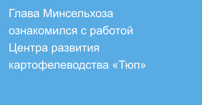 Глава Минсельхоза ознакомился с работой Центра развития картофелеводства «Тюп»
