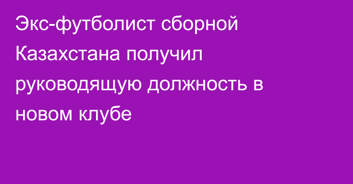 Экс-футболист сборной Казахстана получил руководящую должность в новом клубе