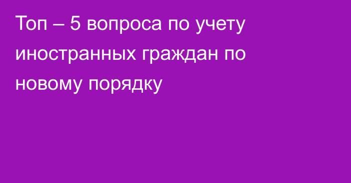 Топ – 5 вопроса по учету иностранных граждан по новому порядку