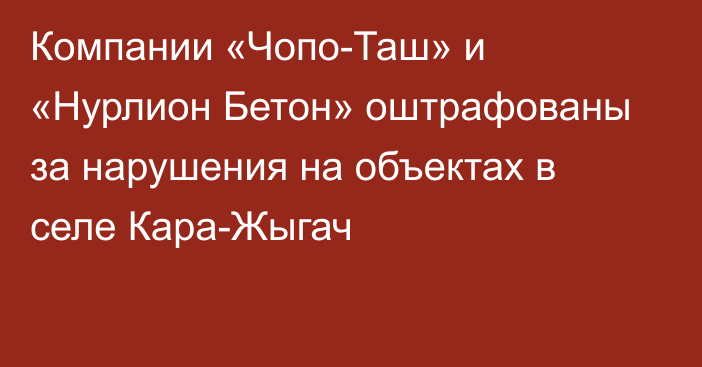 Компании «Чопо-Таш» и «Нурлион Бетон» оштрафованы за нарушения на объектах в селе Кара-Жыгач
