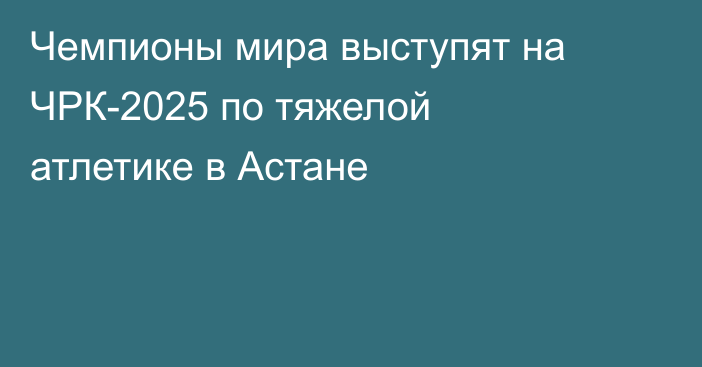 Чемпионы мира выступят на ЧРК-2025 по тяжелой атлетике в Астане