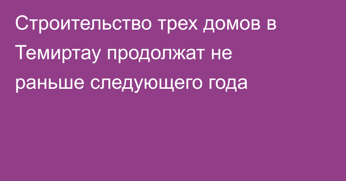 Строительство трех домов в Темиртау продолжат не раньше следующего года