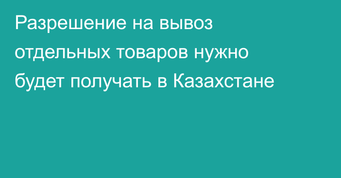 Разрешение на вывоз отдельных товаров нужно будет получать в Казахстане