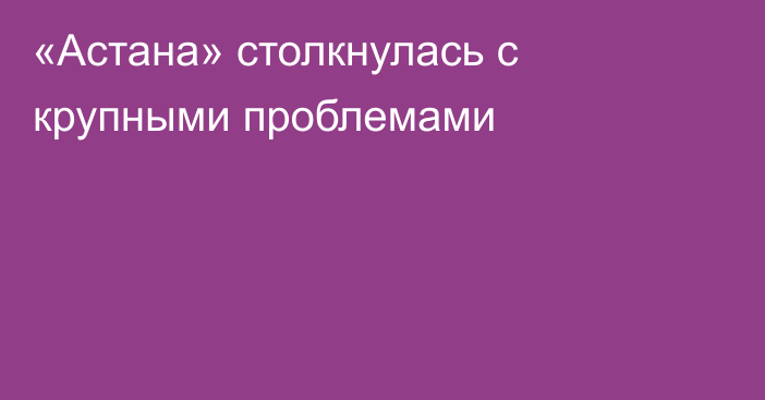 «Астана» столкнулась с крупными проблемами