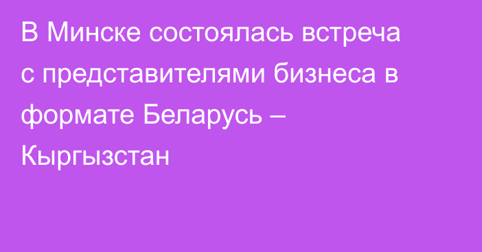 В Минске состоялась встреча с представителями бизнеса в формате Беларусь – Кыргызстан