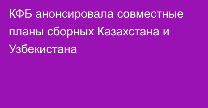 КФБ анонсировала совместные планы сборных Казахстана и Узбекистана