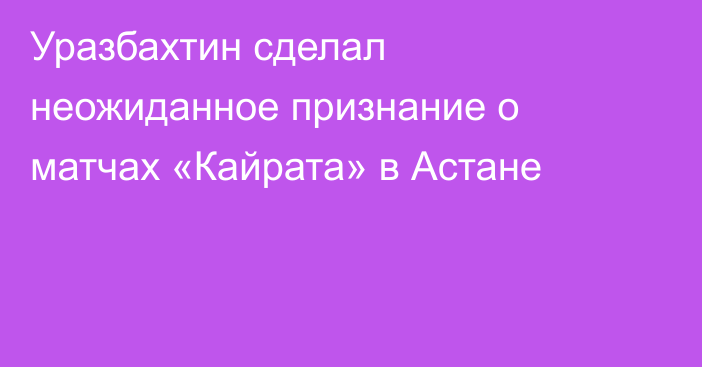 Уразбахтин сделал неожиданное признание о матчах «Кайрата» в Астане