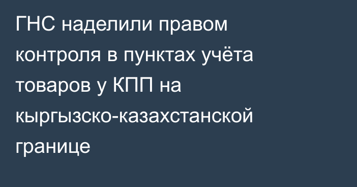 ГНС наделили правом контроля в пунктах учёта товаров у КПП на кыргызско-казахстанской границе