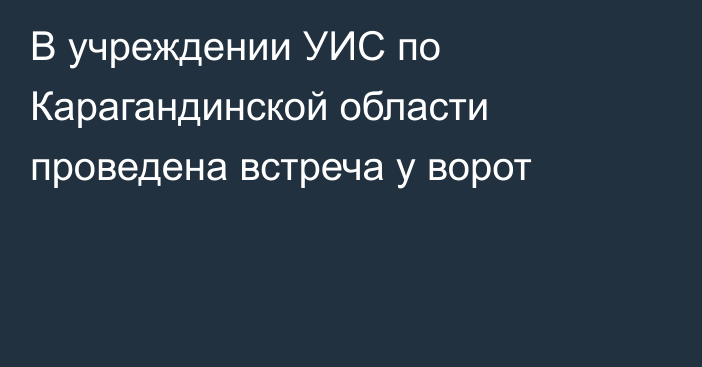 В учреждении УИС по Карагандинской области проведена встреча у ворот