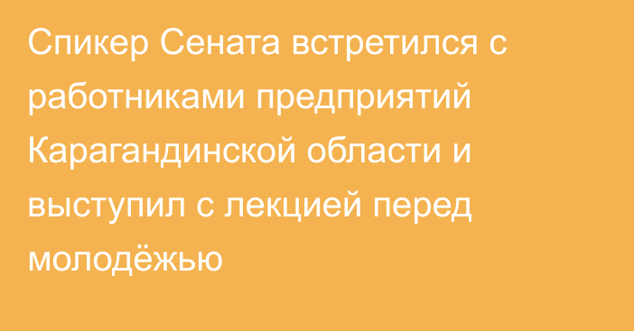 Спикер Сената встретился с работниками предприятий Карагандинской области и выступил с лекцией перед молодёжью