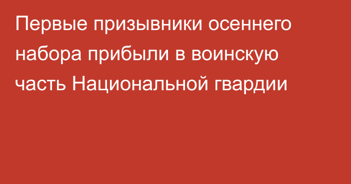 Первые призывники осеннего набора прибыли в воинскую часть Национальной гвардии