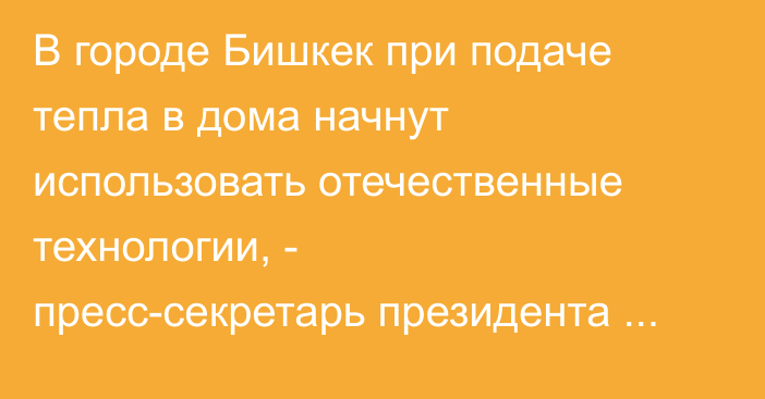 В городе Бишкек при подаче тепла в дома начнут использовать отечественные технологии, - пресс-секретарь президента Алагозов